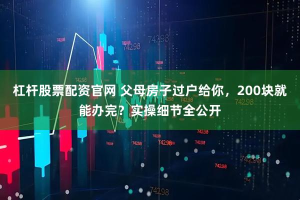 杠杆股票配资官网 父母房子过户给你，200块就能办完？实操细节全公开