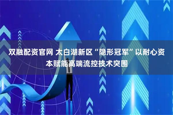 双融配资官网 太白湖新区“隐形冠军”以耐心资本赋能高端流控技术突围