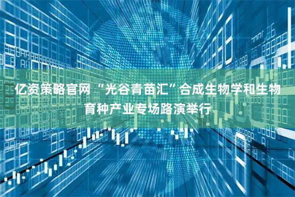 亿资策略官网 “光谷青苗汇”合成生物学和生物育种产业专场路演举行