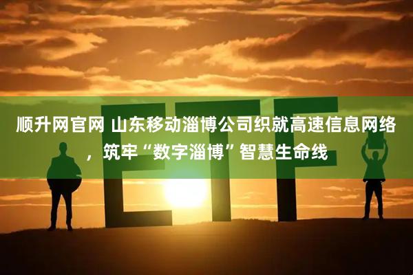 顺升网官网 山东移动淄博公司织就高速信息网络，筑牢“数字淄博”智慧生命线