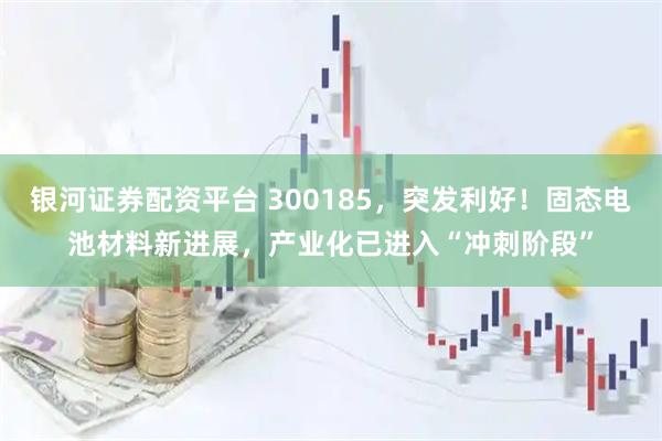 银河证券配资平台 300185，突发利好！固态电池材料新进展，产业化已进入“冲刺阶段”