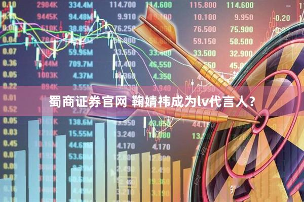蜀商证券官网 鞠婧祎成为lv代言人？