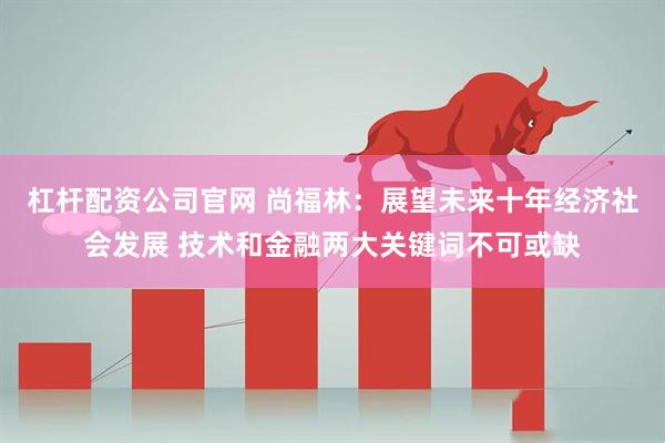 杠杆配资公司官网 尚福林：展望未来十年经济社会发展 技术和金融两大关键词不可或缺