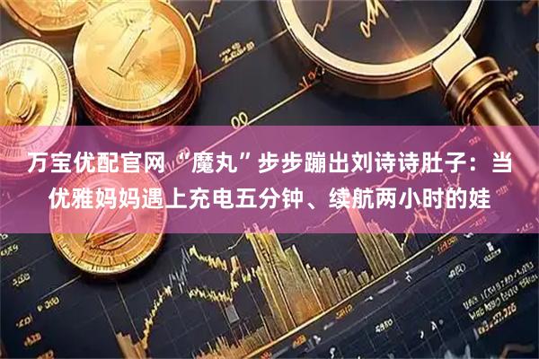 万宝优配官网 “魔丸”步步蹦出刘诗诗肚子：当优雅妈妈遇上充电五分钟、续航两小时的娃