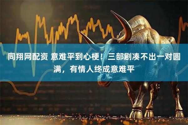 同翔网配资 意难平到心梗！三部剧凑不出一对圆满，有情人终成意难平