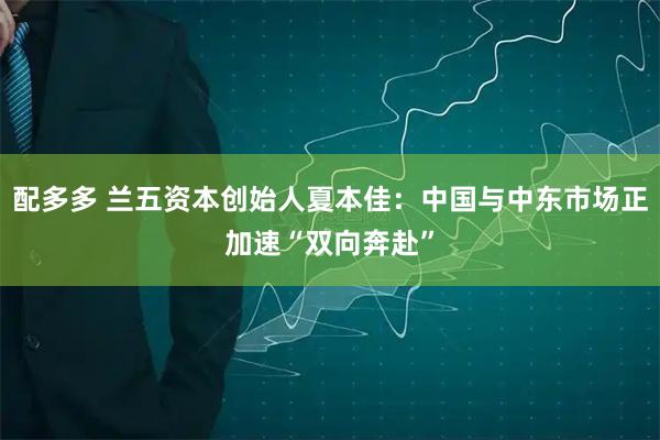 配多多 兰五资本创始人夏本佳：中国与中东市场正加速“双向奔赴”