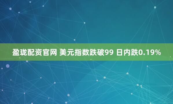 盈珑配资官网 美元指数跌破99 日内跌0.19%