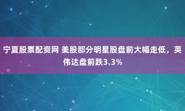 宁夏股票配资网 美股部分明星股盘前大幅走低，英伟达盘前跌3.3%