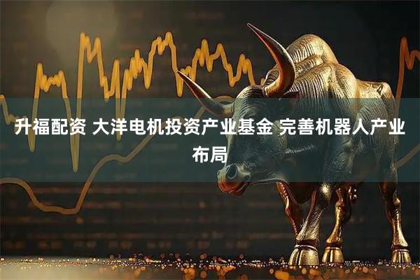 升福配资 大洋电机投资产业基金 完善机器人产业布局