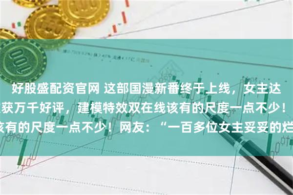 好股盛配资官网 这部国漫新番终于上线，女主达100多位，首播三级收获万千好评，建模特效双在线该有的尺度一点不少！网友：“一百多位女主妥妥的烂片？”
