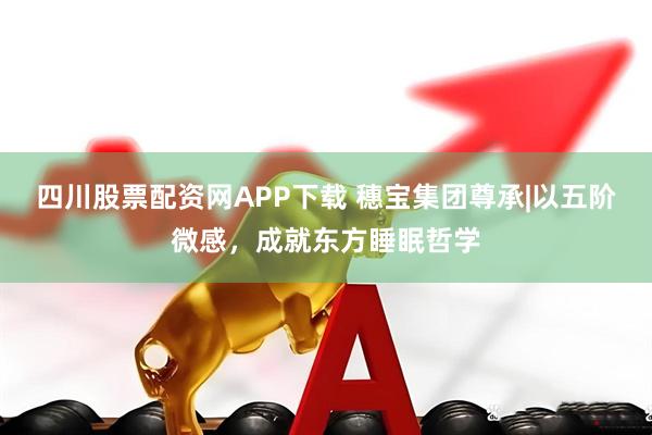四川股票配资网APP下载 穗宝集团尊承|以五阶微感，成就东方睡眠哲学