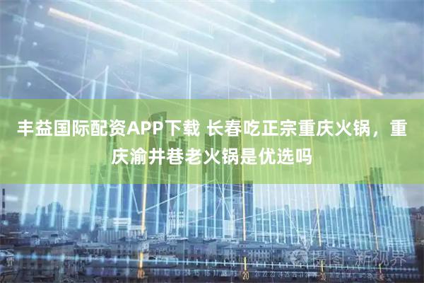 丰益国际配资APP下载 长春吃正宗重庆火锅，重庆渝井巷老火锅是优选吗