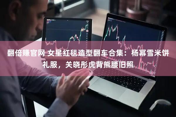 翻倍赚官网 女星红毯造型翻车合集：杨幂雪米饼礼服，关晓彤虎背熊腰旧照