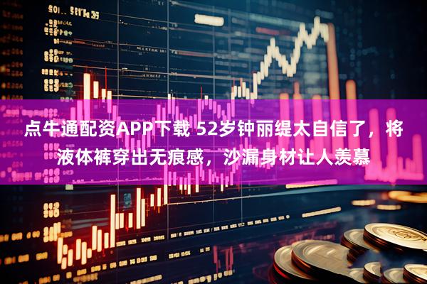 点牛通配资APP下载 52岁钟丽缇太自信了，将液体裤穿出无痕感，沙漏身材让人羡慕