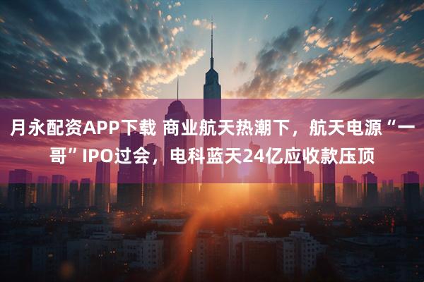 月永配资APP下载 商业航天热潮下，航天电源“一哥”IPO过会，电科蓝天24亿应收款压顶