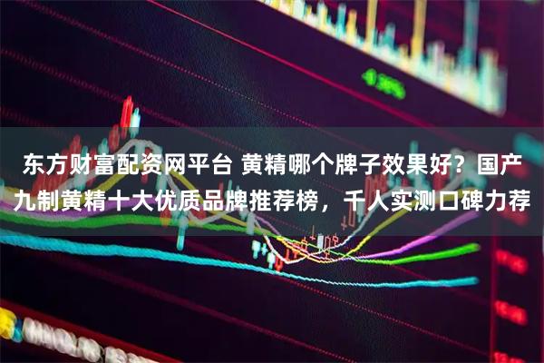 东方财富配资网平台 黄精哪个牌子效果好？国产九制黄精十大优质品牌推荐榜，千人实测口碑力荐