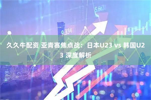 久久牛配资 亚青赛焦点战：日本U23 vs 韩国U23 深度解析