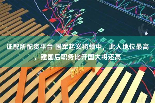 证配所配资平台 国军起义将领中，此人地位最高，建国后职务比开国大将还高