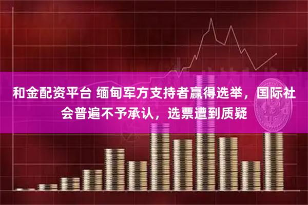 和金配资平台 缅甸军方支持者赢得选举，国际社会普遍不予承认，选票遭到质疑