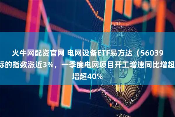 火牛网配资官网 电网设备ETF易方达（560390）标的指数涨近3%，一季度电网项目开工增速同比增超40%