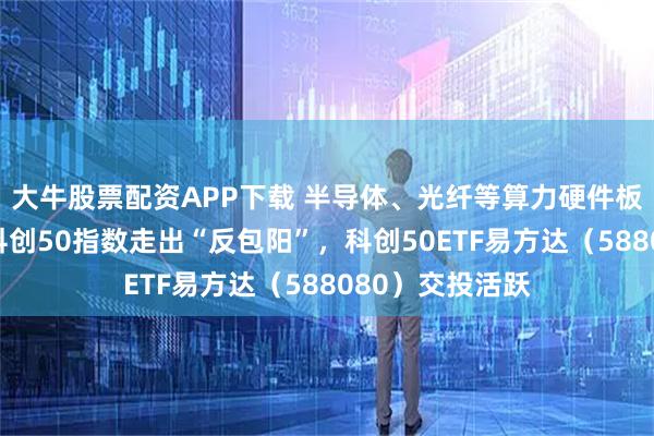 大牛股票配资APP下载 半导体、光纤等算力硬件板块强势上涨，科创50指数走出“反包阳”，科创50ETF易方达（588080）交投活跃