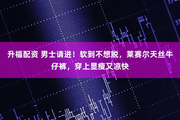 升福配资 男士请进！软到不想脱，莱赛尔天丝牛仔裤，穿上显瘦又凉快