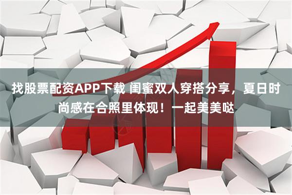 找股票配资APP下载 闺蜜双人穿搭分享，夏日时尚感在合照里体现！一起美美哒