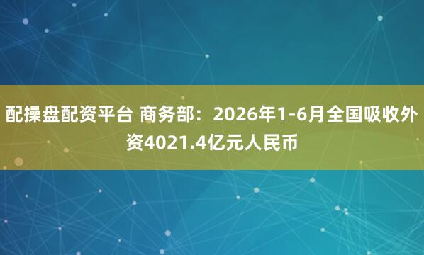 配操盘配资平台 商务部：2026年1-6月全国吸收外资4021.4亿元人民币