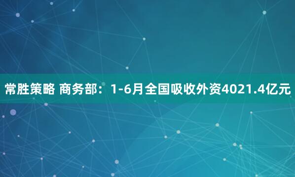 常胜策略 商务部：1-6月全国吸收外资4021.4亿元