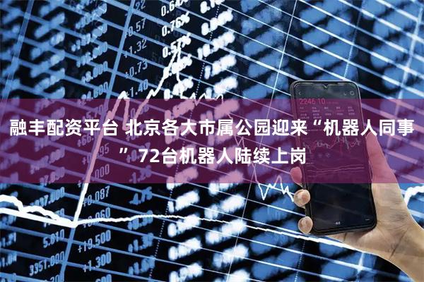融丰配资平台 北京各大市属公园迎来“机器人同事” 72台机器人陆续上岗